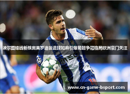波尔图锋线新核奥莫罗迪翁进球如麻引爆葡超争冠格局欧洲豪门关注