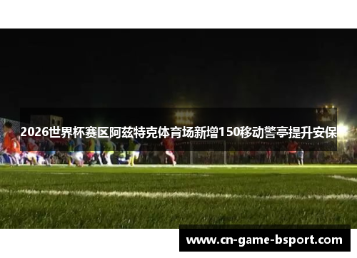 2026世界杯赛区阿兹特克体育场新增150移动警亭提升安保