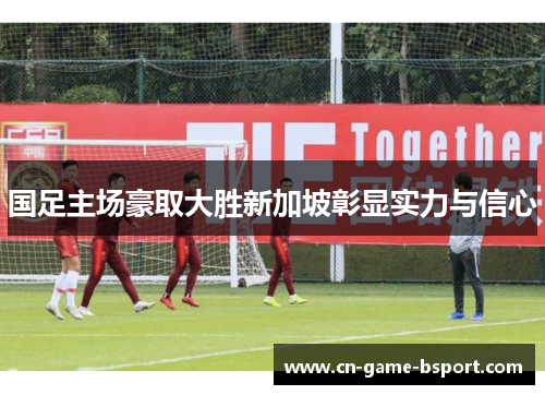 国足主场豪取大胜新加坡彰显实力与信心 国足主场豪取大胜新加坡彰显实力与信心