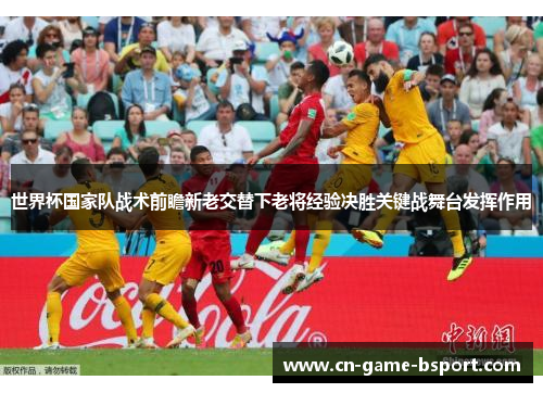 世界杯国家队战术前瞻新老交替下老将经验决胜关键战舞台发挥作用 世界杯国家队战术前瞻新老交替下老将经验决胜关键战舞台发挥作用