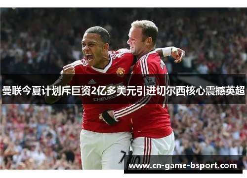 曼联今夏计划斥巨资2亿多美元引进切尔西核心震撼英超 曼联今夏计划斥巨资2亿多美元引进切尔西核心震撼英超